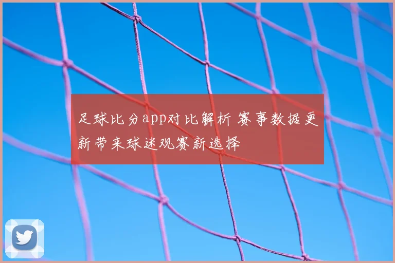 足球比分app对比解析 赛事数据更新带来球迷观赛新选择