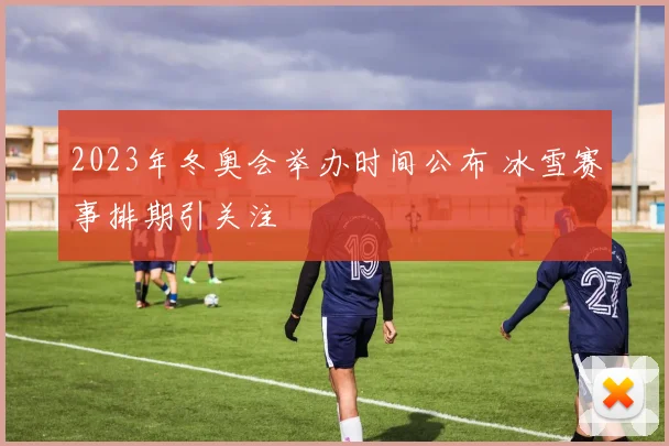 2023年冬奥会举办时间公布 冰雪赛事排期引关注