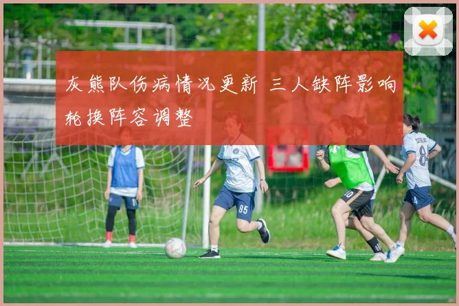 灰熊队伤病情况更新 三人缺阵影响轮换阵容调整