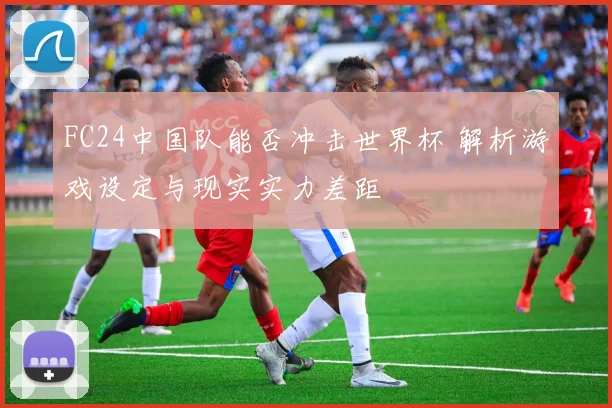 FC24中国队能否冲击世界杯 解析游戏设定与现实实力差距