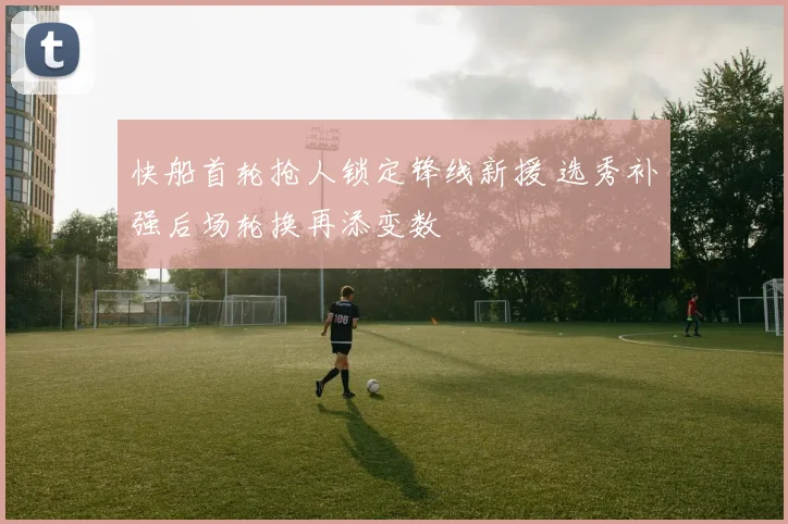 快船首轮抢人锁定锋线新援 选秀补强后场轮换再添变数