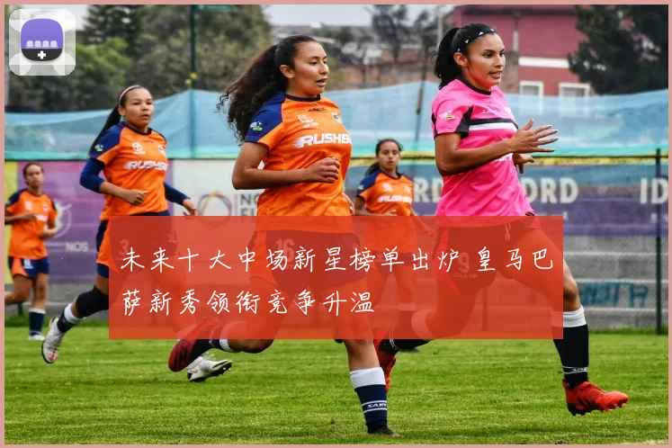 未来十大中场新星榜单出炉 皇马巴萨新秀领衔竞争升温