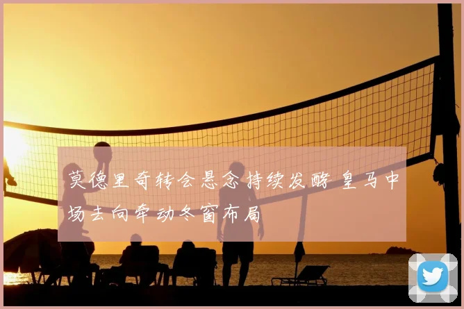 莫德里奇转会悬念持续发酵 皇马中场去向牵动冬窗布局