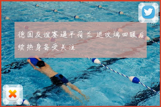 德国友谊赛逼平荷兰 进攻端回暖后续热身备受关注