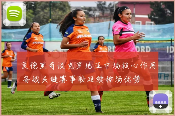 莫德里奇谈克罗地亚中场核心作用 备战关键赛事盼延续控场优势