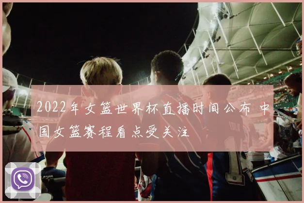 2022年女篮世界杯直播时间公布 中国女篮赛程看点受关注