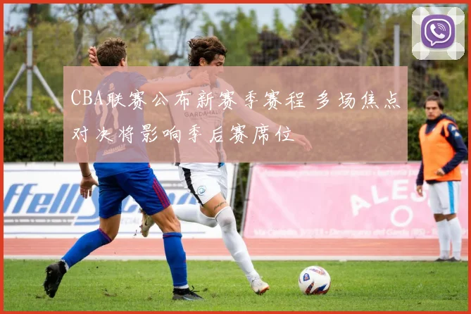 CBA联赛公布新赛季赛程 多场焦点对决将影响季后赛席位
