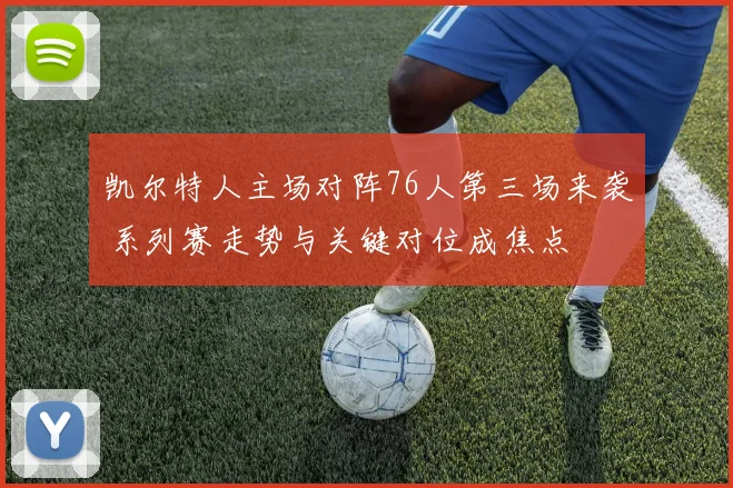 凯尔特人主场对阵76人第三场来袭 系列赛走势与关键对位成焦点