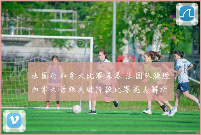 法国对加拿大比赛落幕 法国队稳胜加拿大晋级关键阶段比赛亮点解析