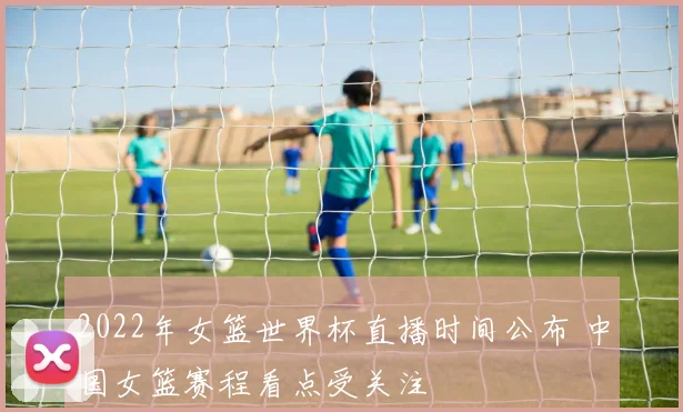 2022年女篮世界杯直播时间公布 中国女篮赛程看点受关注