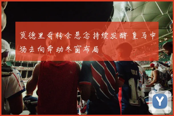 莫德里奇转会悬念持续发酵 皇马中场去向牵动冬窗布局