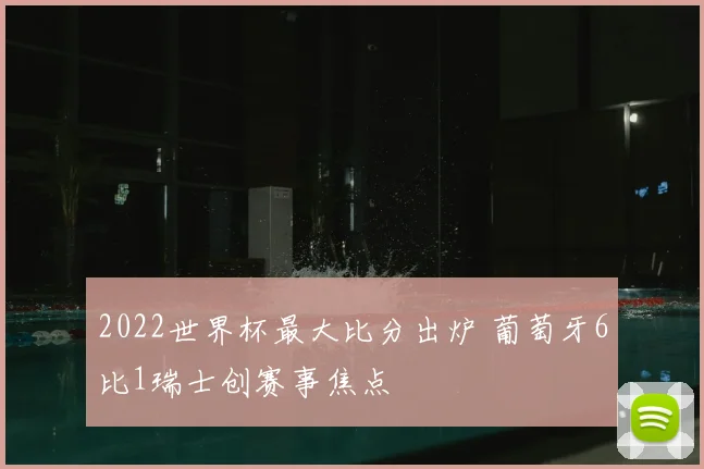 2022世界杯最大比分出炉 葡萄牙6比1瑞士创赛事焦点