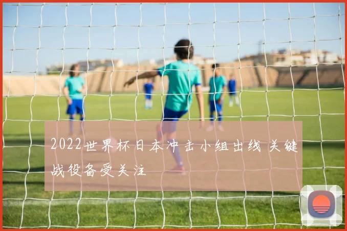 2022世界杯日本冲击小组出线 关键战役备受关注