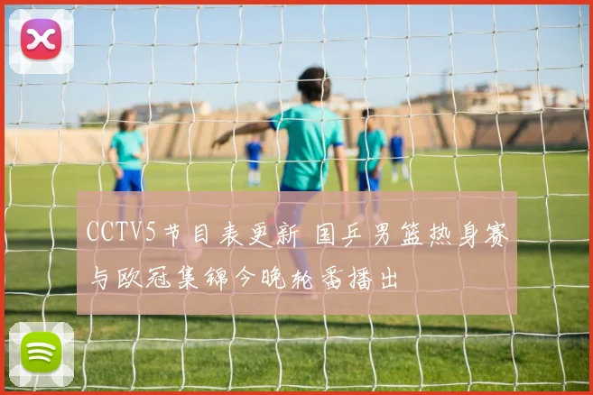 CCTV5节目表更新 国乒男篮热身赛与欧冠集锦今晚轮番播出
