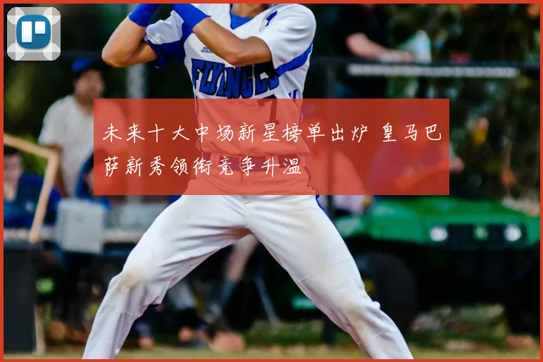 未来十大中场新星榜单出炉 皇马巴萨新秀领衔竞争升温