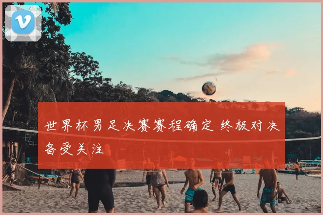 世界杯男足决赛赛程确定 终极对决备受关注