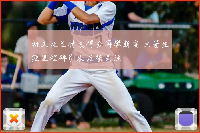 凯文杜兰特总得分再攀新高 火箭生涯里程碑引发后续关注