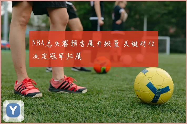 NBA总决赛预告展开较量 关键对位决定冠军归属