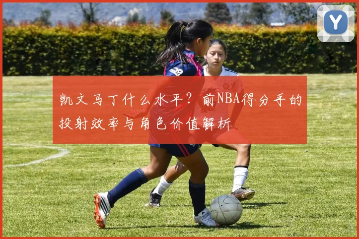 凯文马丁什么水平?前NBA得分手的投射效率与角色价值解析