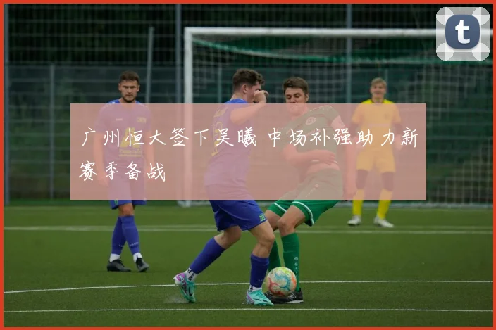 广州恒大签下吴曦 中场补强助力新赛季备战