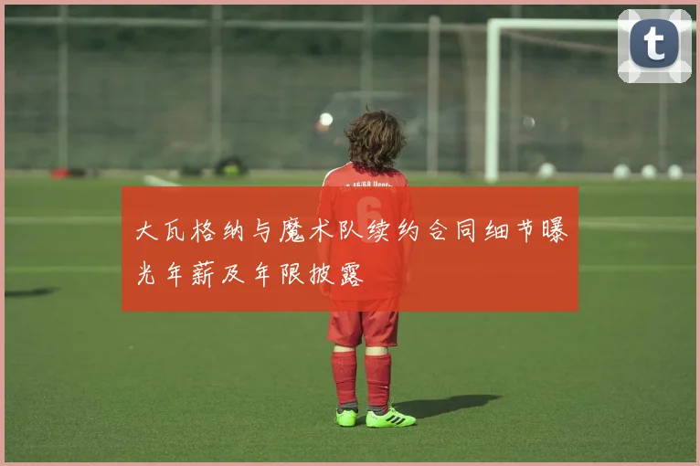 大瓦格纳与魔术队续约合同细节曝光年薪及年限披露