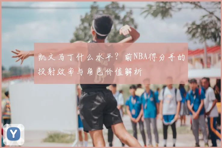 凯文马丁什么水平？前NBA得分手的投射效率与角色价值解析