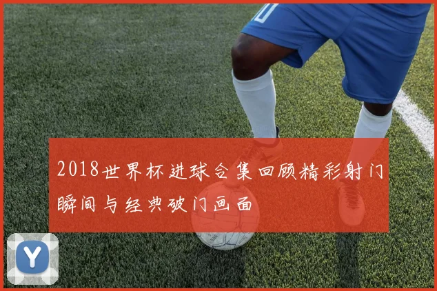 2018世界杯进球合集回顾精彩射门瞬间与经典破门画面