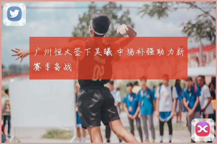 广州恒大签下吴曦 中场补强助力新赛季备战