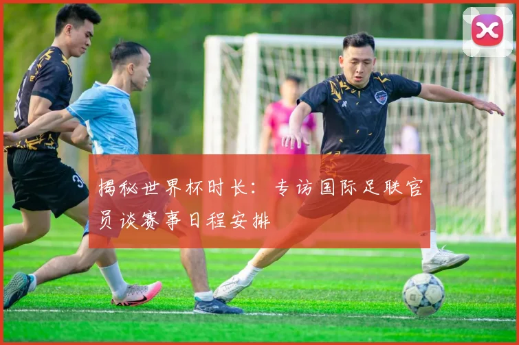 揭秘世界杯时长：专访国际足联官员谈赛事日程安排