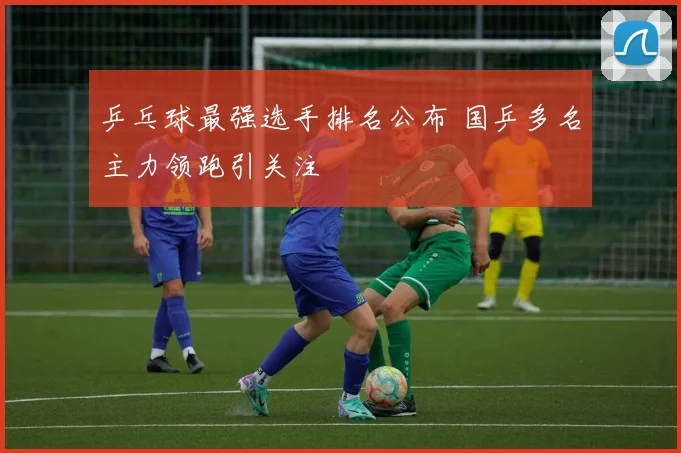 乒乓球最强选手排名公布 国乒多名主力领跑引关注