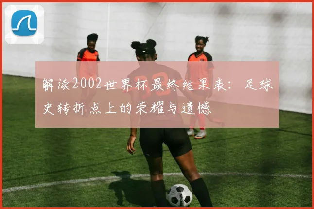 解读2002世界杯最终结果表：足球史转折点上的荣耀与遗憾