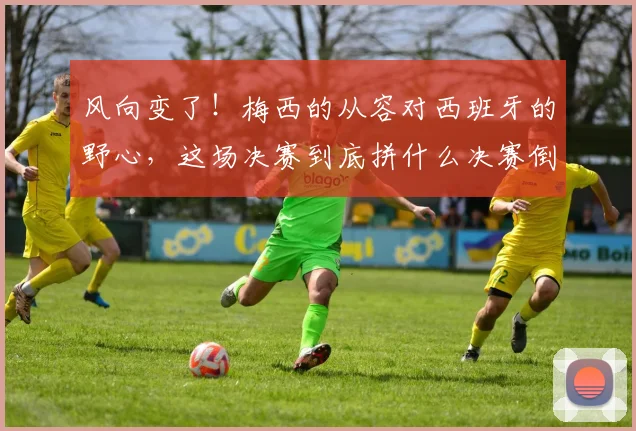 风向变了！梅西的从容对西班牙的野心，这场决赛到底拼什么决赛倒计时，朋友圈里的“夺冠风”早就刮到了南半球